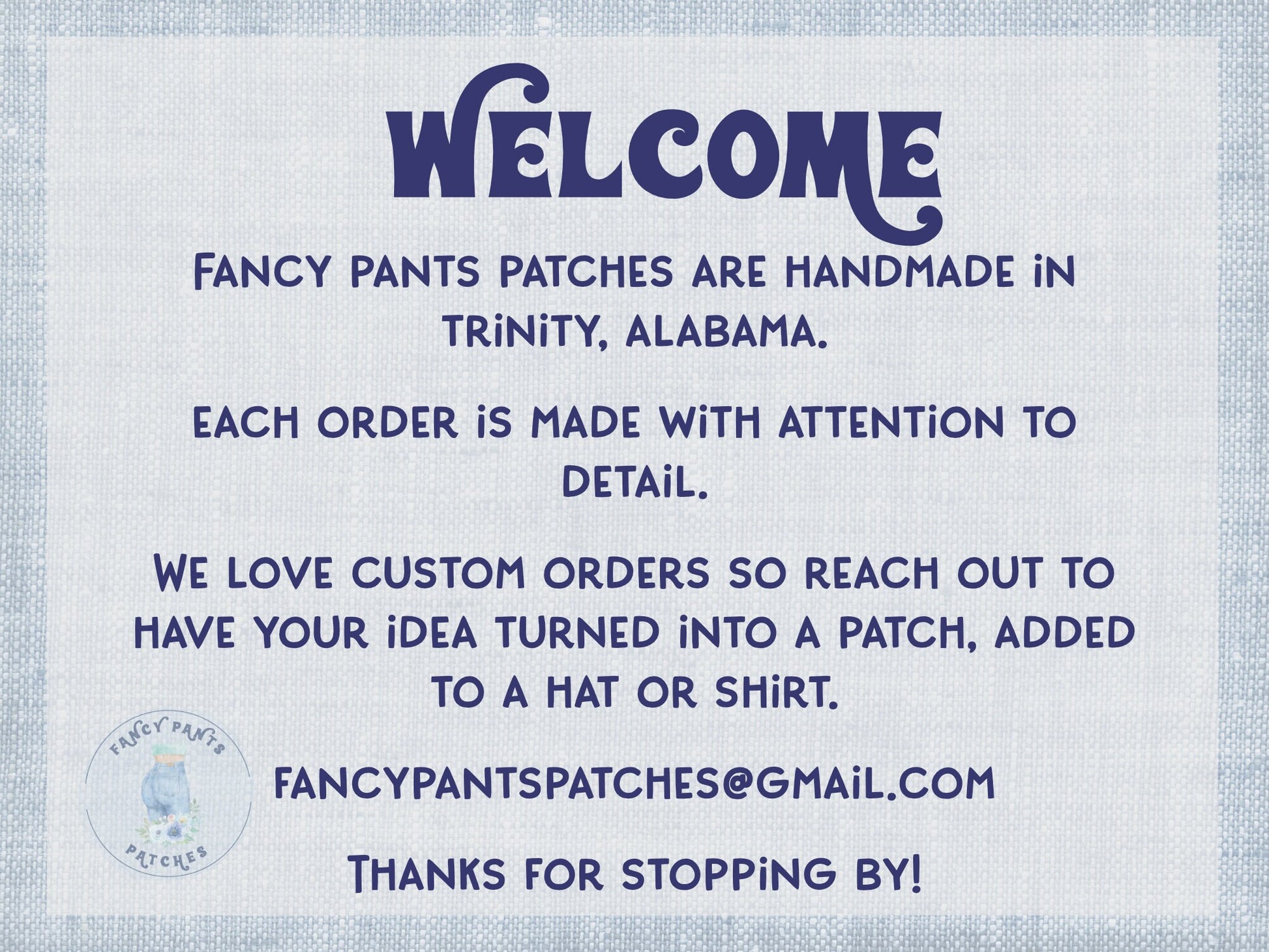 Welcome!  Fancy Pants Patches are handmade in Trinity, Alabama.  Each order is made with attention to detail.  We love custom orders so reach out to have your idea turned into a patch, added to a hat or shirt.  Thanks for stopping by.