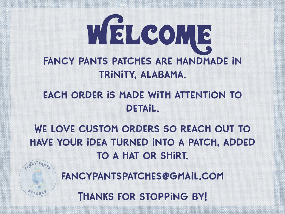 Welcome! Fancy Pants Patches are handmade in Trinity, Alabama. Each order is made with attention to detail. We love custom orders so reach out to have your idea turned into a patch, added to a hat or shirt. Thanks for stopping by.